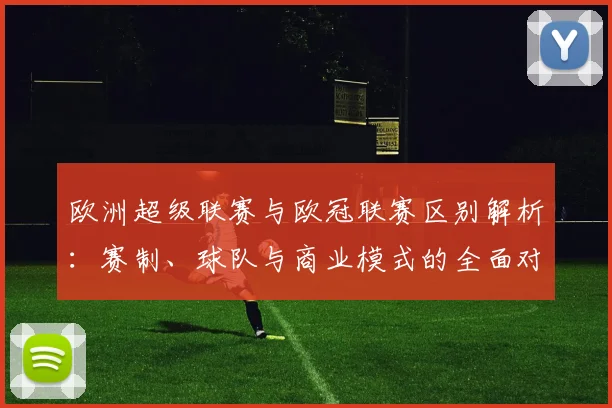 欧洲超级联赛与欧冠联赛区别解析:赛制、球队与商业模式的全面对比