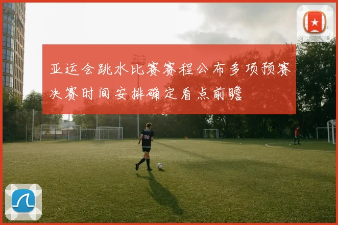 亚运会跳水比赛赛程公布多项预赛决赛时间安排确定看点前瞻