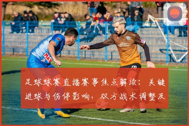 足球球赛直播赛事焦点解读：关键进球与伤停影响，双方战术调整及比赛结果