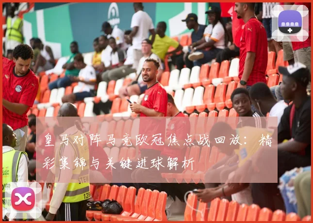 皇马对阵马竞欧冠焦点战回放：精彩集锦与关键进球解析